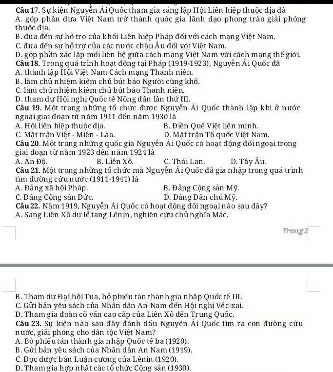 Sự kiện Nguyễn Ái Quốc tham gia sáng lập Hội Liên hiệp thuộc địa đã
A. góp phần đưa Việt Nam trở thành quốc gia lãnh đạo phong trào giải phóng
thuộc địa.
B. đưa đến sự hỗ trợ của khối Liên hiệp Pháp đối với cách mạng Việt Nam.
C. đưa đến sự hỗ trợ của các nước châu Âu đối với Việt Nam.
D. góp phần xác lập mối liên hệ giữa cách mạng Việt Nam với cách mạng thế giới.
Câu 18. Trong quá trình hoạt động tại Pháp (1919-1923), Nguyễn Ái Quốc đã
A. thành lập Hội Việt Nam Cách mạng Thanh niên.
B. làm chủ nhiệm kiêm chủ bút báo Người cùng khổ.
C. làm chủ nhiệm kiêm chủ bút báo Thanh niên.
D. tham dự Hội nghị Quốc tế Nông dân lần thứ III.
Câu 19. Một trong những tổ chức được Nguyễn Ái Quốc thành lập khi ở nước
ngoài giai đoạn từ năm 1911 đến năm 1930 là
A. Hội liên hiệp thuộc địa. B. Điền Quế Việt liên minh.
C. Mặt trận Việt - Miên - Lào. D. Mặt trận Tổ quốc Việt Nam.
Câu 20. Một trong những quốc gia Nguyễn Ái Quốc có hoạt động đối ngoại trong
giai đoạn từ năm 1923 đến năm 1924 là
A. Ấn Độ. B. Liên Xô. C. Thái Lan. D. Tây Âu.
Câu 21. Một trong những tổ chức mà Nguyễn Ái Quốc đã gia nhập trong quá trình
tìm đường cứu nước (1911-1941) là
A. Đảng xã hội Pháp. B. Đảng Cộng sản Mỹ.
C. Đảng Cộng sản Đức. D. Đảng Dân chủ Mỹ.
Câu 22. Năm 1919, Nguyễn Ái Quốc có hoạt động đối ngoại nào sau đây?
A. Sang Liên Xô dự lễ tang Lênin, nghiên cứu chủ nghĩa Mác.
Trang 2
B. Tham dự Đại hội Tua, bỏ phiếu tán thành gia nhập Quốc tế III.
C. Gửi bản yêu sách của Nhân dân An Nam đến Hội nghị Véc-xai.
D. Tham gia đoàn cố vấn cao cấp của Liên Xô đến Trung Quốc.
Câu 23. Sự kiện nào sau đây đánh dấu Nguyễn Ái Quốc tìm ra con đường cứu
nước, giải phóng cho dân tộc Việt Nam?
A. Bỏ phiếu tán thành gia nhập Quốc tế ba (1920).
B. Gửi bản yêu sách của Nhân dân An Nam (1919).
C. Đọc được bản Luận cương của Lênin (1920).
D. Tham gia hợp nhất các tổ chức Cộng sản (1930).