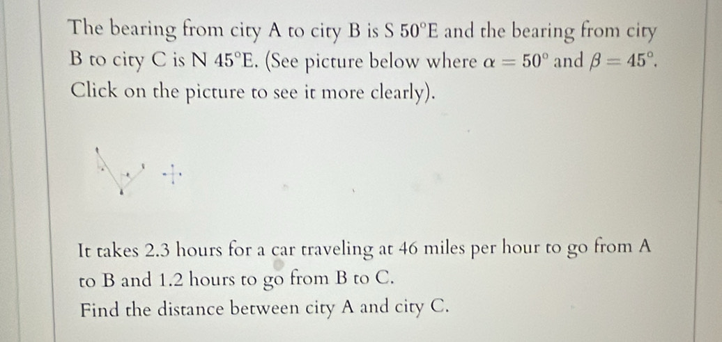 The bearing from city A to city B is S 50°E and the bearing from city
B to city C is N 45°E. (See picture below where alpha =50° and beta =45°. 
Click on the picture to see it more clearly). 
It takes 2.3 hours for a car traveling at 46 miles per hour to go from A
to B and 1.2 hours to go from B to C. 
Find the distance between city A and city C.