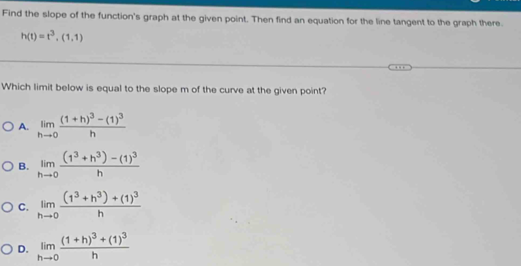 Find the slope of the function's graph at the given point. Then find an equation for the line tangent to the graph there.
h(t)=t^3,(1,1)
Which limit below is equal to the slope m of the curve at the given point?
A. limlimits _hto 0frac (1+h)^3-(1)^3h
B. limlimits _hto 0frac (1^3+h^3)-(1)^3h
C. limlimits _hto 0frac (1^3+h^3)+(1)^3h
D. limlimits _hto 0frac (1+h)^3+(1)^3h