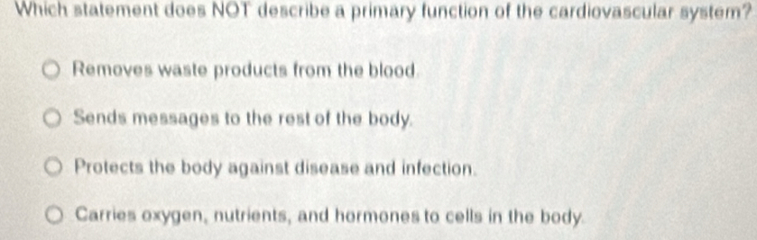 Which statement does NOT describe a primary function of the cardiovascular system?
Removes waste products from the blood.
Sends messages to the rest of the body.
Protects the body against disease and infection.
Carries oxygen, nutrients, and hormones to cells in the body.