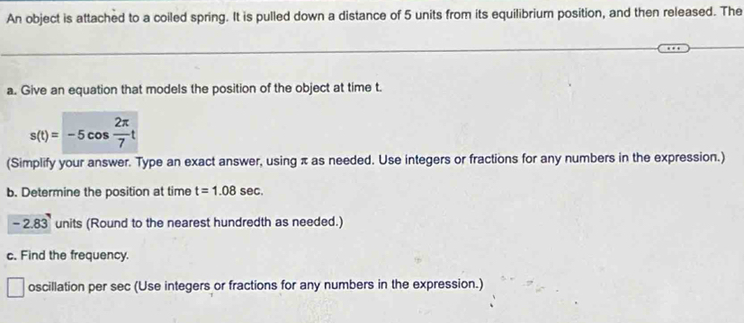 An object is attached to a coiled spring. It is pulled down a distance of 5 units from its equilibrium position, and then released. The 
a. Give an equation that models the position of the object at time t.
s(t)=-5cos  2π /7 t
(Simplify your answer. Type an exact answer, using π as needed. Use integers or fractions for any numbers in the expression.) 
b. Determine the position at time t=1.08sec.
-2.83 units (Round to the nearest hundredth as needed.) 
c. Find the frequency. 
oscillation per sec (Use integers or fractions for any numbers in the expression.)