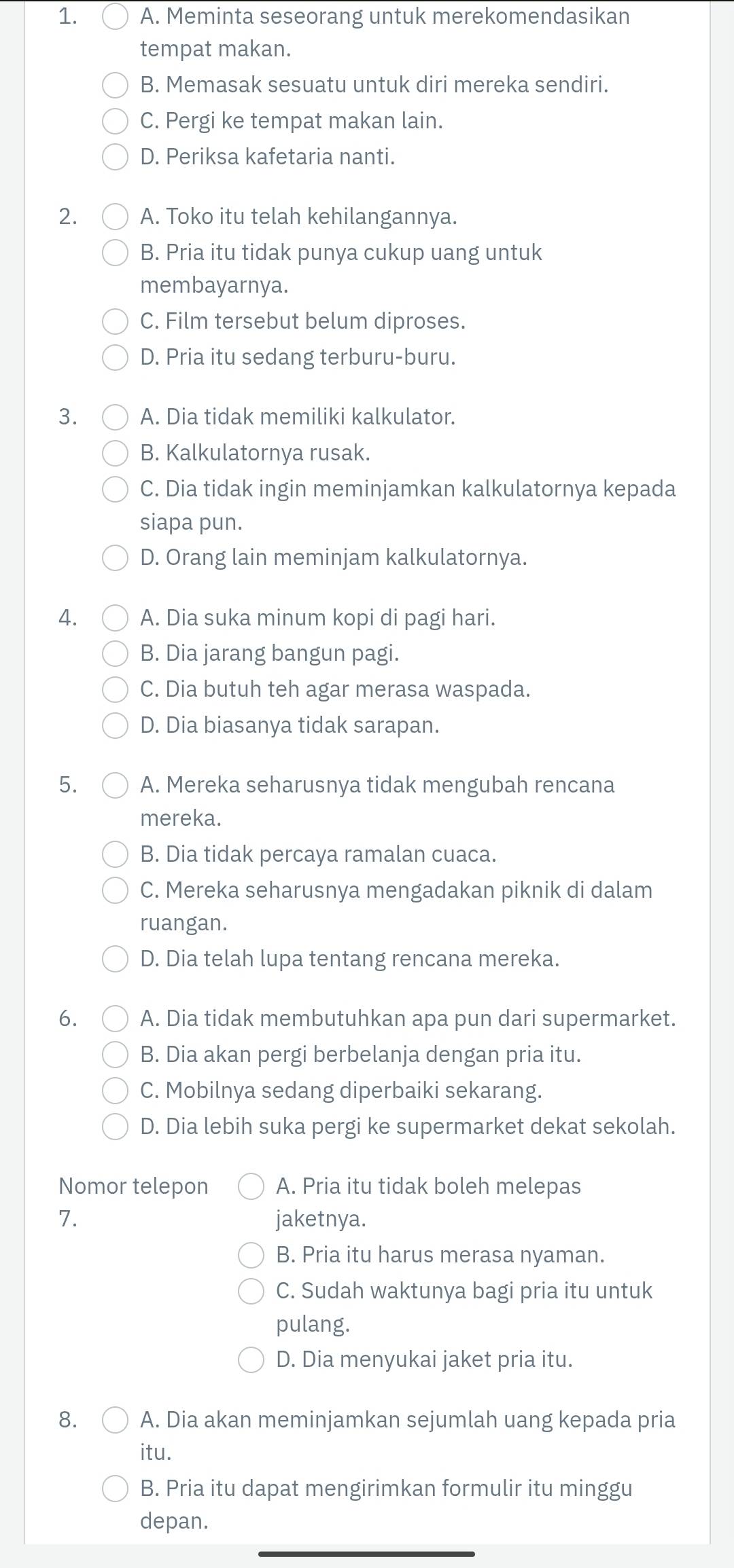 A. Meminta seseorang untuk merekomendasikan
tempat makan.
B. Memasak sesuatu untuk diri mereka sendiri.
C. Pergi ke tempat makan lain.
D. Periksa kafetaria nanti.
2. A. Toko itu telah kehilangannya.
B. Pria itu tidak punya cukup uang untuk
membayarnya.
C. Film tersebut belum diproses.
D. Pria itu sedang terburu-buru.
3. A. Dia tidak memiliki kalkulator.
B. Kalkulatornya rusak.
C. Dia tidak ingin meminjamkan kalkulatornya kepada
siapa pun.
D. Orang lain meminjam kalkulatornya.
4. A. Dia suka minum kopi di pagi hari.
B. Dia jarang bangun pagi.
C. Dia butuh teh agar merasa waspada.
D. Dia biasanya tidak sarapan.
5. A. Mereka seharusnya tidak mengubah rencana
mereka.
B. Dia tidak percaya ramalan cuaca.
C. Mereka seharusnya mengadakan piknik di dalam
ruangan.
D. Dia telah lupa tentang rencana mereka.
6. A. Dia tidak membutuhkan apa pun dari supermarket.
B. Dia akan pergi berbelanja dengan pria itu.
C. Mobilnya sedang diperbaiki sekarang.
D. Dia lebih suka pergi ke supermarket dekat sekolah.
Nomor telepon A. Pria itu tidak boleh melepas
7. jaketnya.
B. Pria itu harus merasa nyaman.
C. Sudah waktunya bagi pria itu untuk
pulang.
D. Dia menyukai jaket pria itu.
8. A. Dia akan meminjamkan sejumlah uang kepada pria
itu.
B. Pria itu dapat mengirimkan formulir itu minggu
depan.