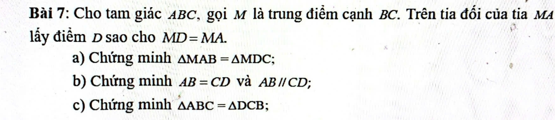 Cho tam giác ABC, gọi M là trung điểm cạnh BC. Trên tia đổi của tia MA 
lấy điểm D sao cho MD=MA. 
a) Chứng minh △ MAB=△ MDC; 
b) Chứng minh AB=CD và ABparallel CD
c) Chứng minh △ ABC=△ DCB :