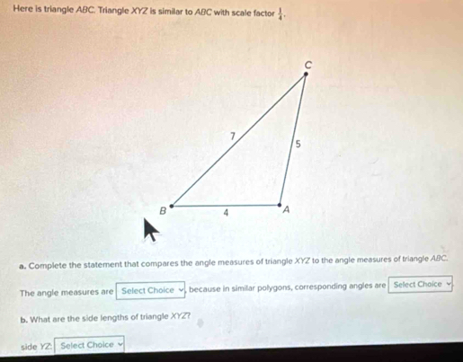 Here is triangle ABC. Triangle XYZ is similar to ABC with scale factor  1/4 . 
a. Complete the statement that compares the angle measures of triangle XYZ to the angle measures of triangle ABC. 
The angle measures are Select Choice ∞, because in similar polygons, corresponding angles are Sellect Choice 
b. What are the side lengths of triangle XYZ? 
side YZ : Select Choice