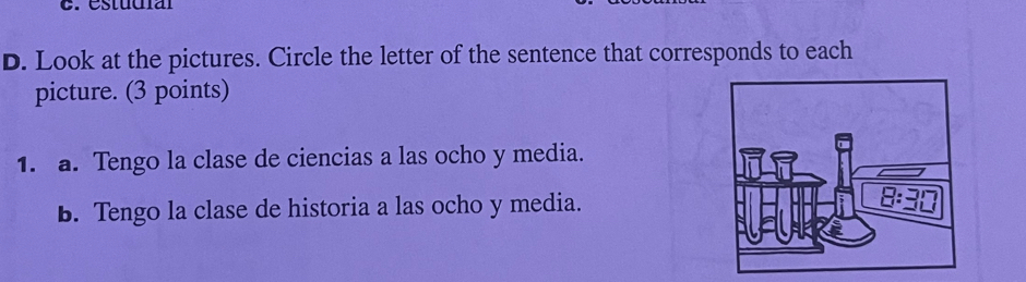 estudíal
D. Look at the pictures. Circle the letter of the sentence that corresponds to each
picture. (3 points)
1. a. Tengo la clase de ciencias a las ocho y media.
B. Tengo la clase de historia a las ocho y media.