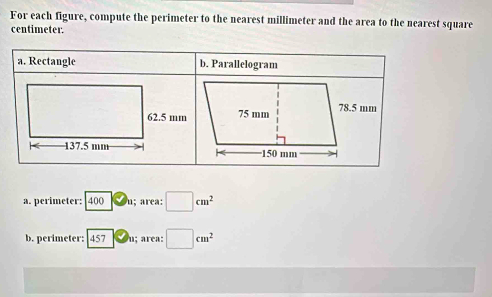 For each figure, compute the perimeter to the nearest millimeter and the area to the nearest square
centimeter. 
a. Rectangle b. Parallelogram 
a. perimeter: 400 D_1; area: □ cm^2
b. perimeter: 45 v_n; area: □ cm^2