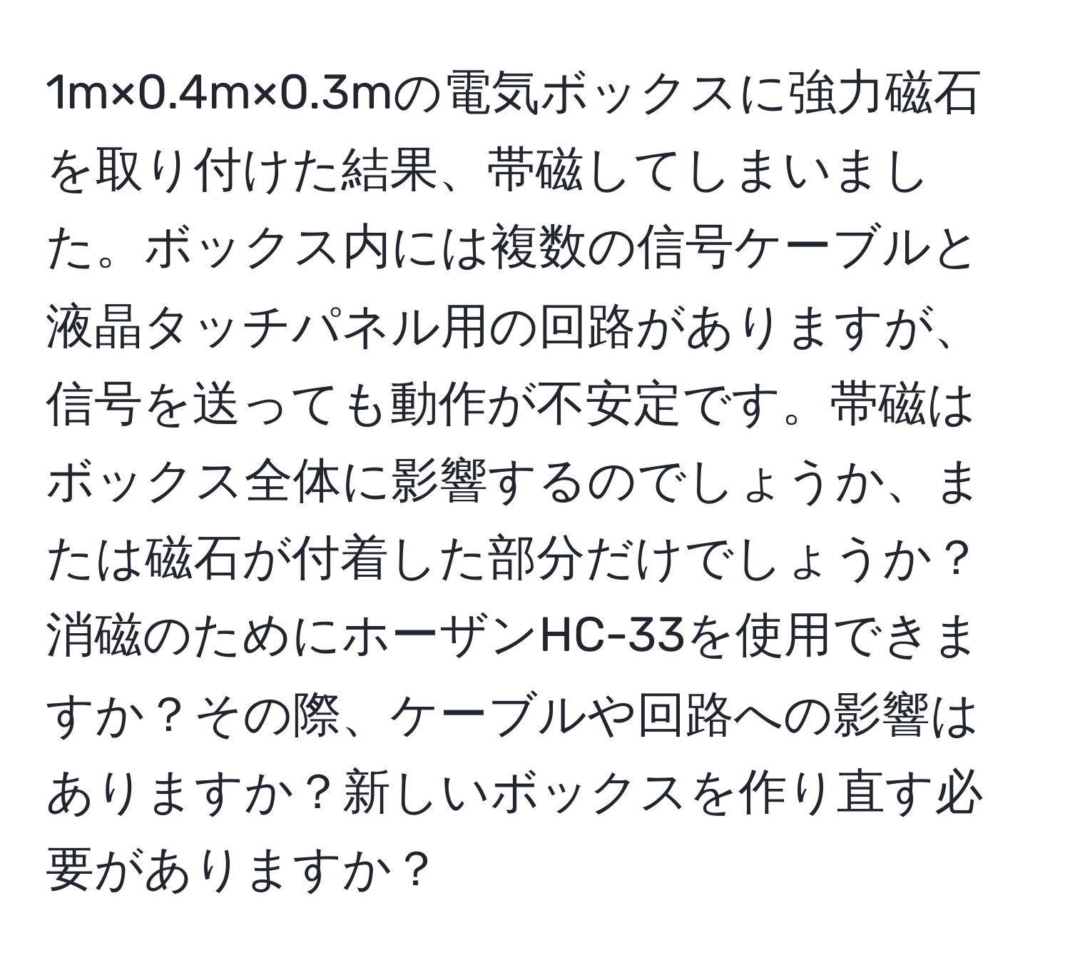 1m×0.4m×0.3mの電気ボックスに強力磁石を取り付けた結果、帯磁してしまいました。ボックス内には複数の信号ケーブルと液晶タッチパネル用の回路がありますが、信号を送っても動作が不安定です。帯磁はボックス全体に影響するのでしょうか、または磁石が付着した部分だけでしょうか？消磁のためにホーザンHC-33を使用できますか？その際、ケーブルや回路への影響はありますか？新しいボックスを作り直す必要がありますか？