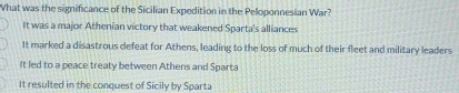 What was the significance of the Sicilian Expedition in the Peloponnesian War?
It was a major Athenian victory that weakened Sparta's alliances
It marked a disastrous defeat for Athens, leading to the loss of much of their fleet and military leaders
it led to a peace treaty between Athens and Sparta
It resulted in the conquest of Sicily by Sparta