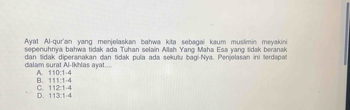 Ayat Al-qur'an yang menjelaskan bahwa kita sebagai kaum muslimin meyakini
sepenuhnya bahwa tidak ada Tuhan selain Allah Yang Maha Esa yang tidak beranak
dan tidak diperanakan dan tidak pula ada sekutu bagi-Nya. Penjelasan ini terdapat
dalam surat Al-Ikhlas ayat....
A. 110:1-4
B. 111:1-4
C. 112:1-4
D. 113:1-4