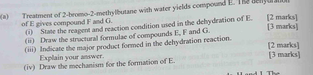 €£ Treatment of 2-bromo-2-methylbutane with water yields compound E. The denyuratol 
of E gives compound F and G. 
(i) State the reagent and reaction condition used in the dehydration of E. [2 marks] 
[3 marks] 
(ii) Draw the structural formulae of compounds E, F and G. 
(iii) Indicate the major product formed in the dehydration reaction. 
[2 marks] 
Explain your answer. [3 marks] 
(iv) Draw the mechanism for the formation of E. 
a d I The