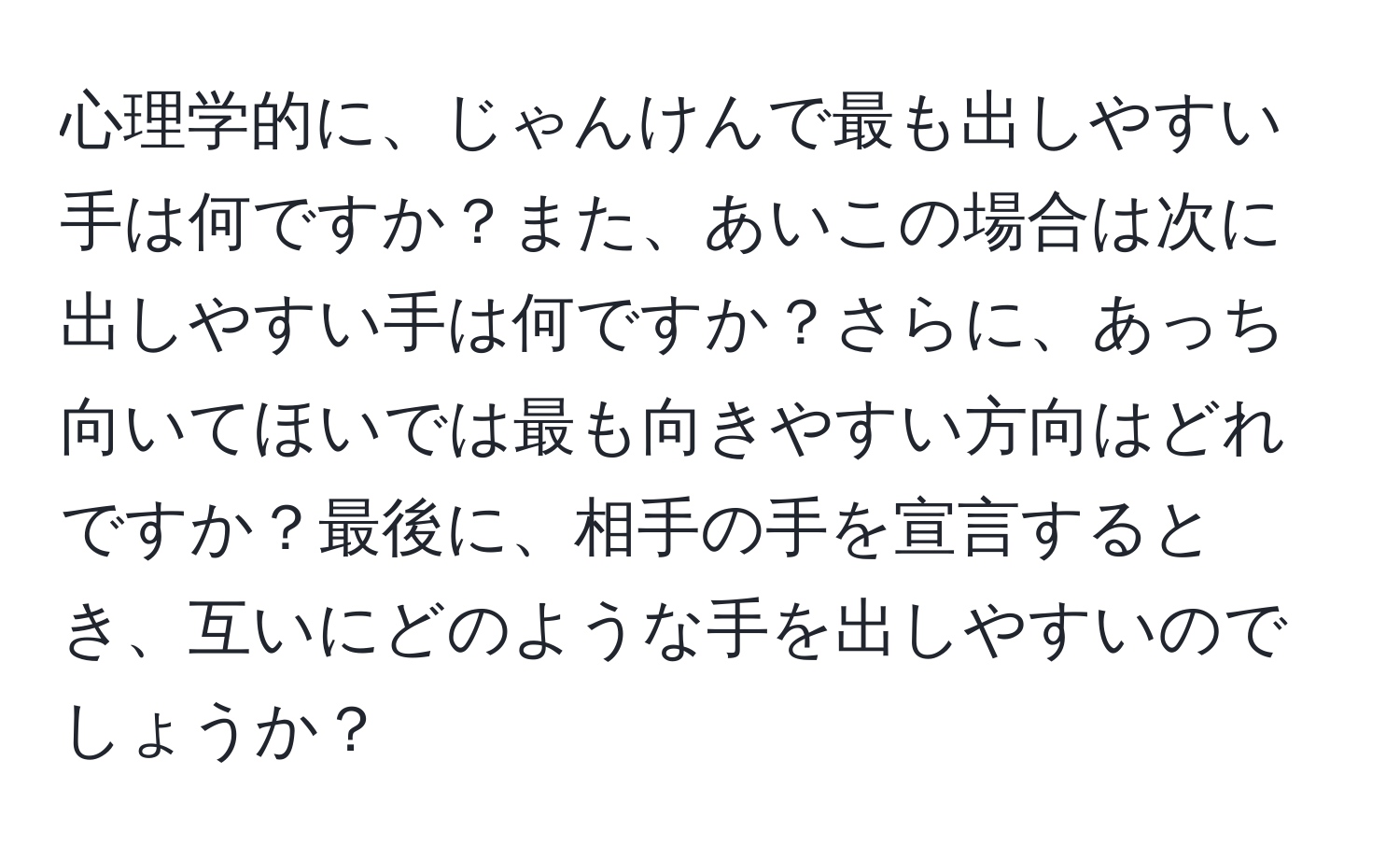 心理学的に、じゃんけんで最も出しやすい手は何ですか？また、あいこの場合は次に出しやすい手は何ですか？さらに、あっち向いてほいでは最も向きやすい方向はどれですか？最後に、相手の手を宣言するとき、互いにどのような手を出しやすいのでしょうか？