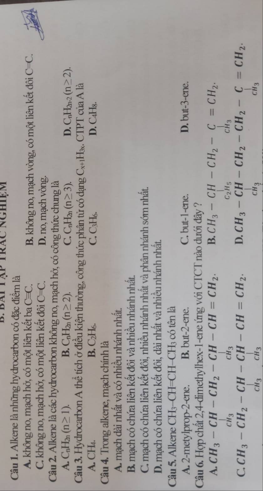 Bái Tập trác nghiệm
Câu 1. Alkene là những hydrocarbon có đặc điểm là
A. không no, mạch hở, có một liên kết ba C=C. C=C.
B. không no, mạch vòng, có một liên kết đôi
C. không no, mạch hở, có một liên kết đôi C=C. D. no, mạch vòng.
Câu 2. Alkene là các hydrocarbon không no, mạch hở, có công thức chung là
A. C_nH_2n(n≥ 1). B. C_nH_2n(n≥ 2). C. C_nH_2n(n≥ 3). D. C_nH_2n-2(n≥ 2).
Câu 3. Hydrocarbon A thể tích ở điều kiện thường, công thức phân tử có dạng C_x+1H_3x. CTPT của A là
A. CH₄. B. C₂H₆. C. C₃H₆. D. C4H₈.
Câu 4. Trong alkene, mạch chính là
A. mạch dài nhất và có nhiều nhánh nhất.
B. mạch có chứa liên kết đôi và nhiều nhánh nhất.
C. mạch có chứa liên kết đôi, nhiều nhánh nhất và phân nhánh sớm nhất.
D. mạch có chứa liên kết đôi, dài nhất và nhiều nhánh nhất.
Câu 5. Alkene CH_3 —CH=CH—C] H_3 : có tên là
A. 2-metylprop-2-ene. B. but-2-ene. C. but-1-ene. D. but-3-ene.
Câu 6. Hợp chất 2,4-dimethylhex-1-ene ứng với CTCT nào dưới đây ?
A. CH_3-CH-CH_2-CH-CH=CH_2. B. CH_3-CH-CH_2-C=CH_2.
_H_3
CH_3
C_2H_5
CH_3
C. CH_3-CH_2-CH-CH-CH=CH_2. D. CH_3-CH-CH_2-CH_2-C=CH_2
CH_3CH_3
CH_3
CH_3
