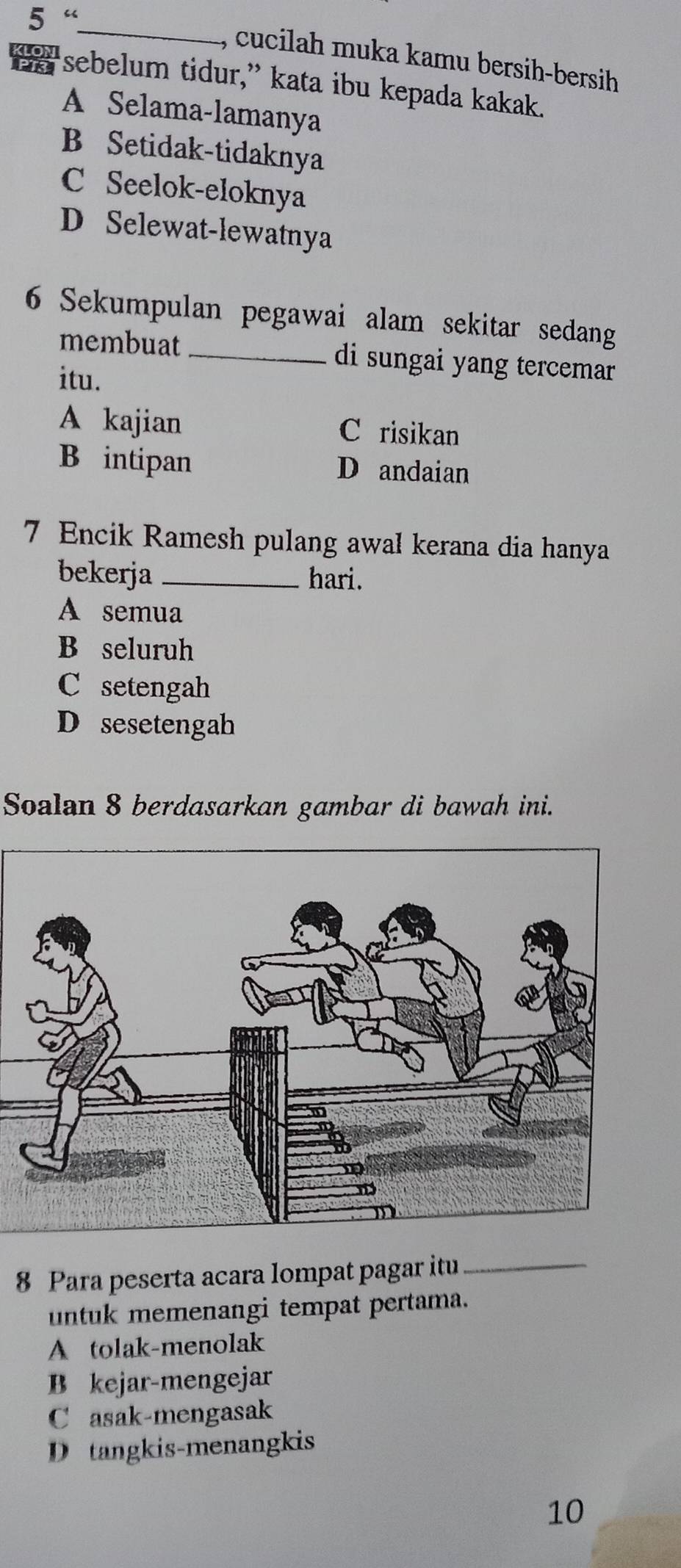 5 “
_
, cucilah muka kamu bersih-bersih
sebelum tidur,” kata ibu kepada kakak.
A Selama-lamanya
B Setidak-tidaknya
C Seelok-eloknya
D Selewat-lewatnya
6 Sekumpulan pegawai alam sekitar sedang
membuat _di sungai yang tercemar
itu.
A kajian C risikan
B intipan D andaian
7 Encik Ramesh pulang awal kerana dia hanya
bekerja _hari.
A semua
B seluruh
C setengah
D sesetengah
Soalan 8 berdasarkan gambar di bawah ini.
8 Para peserta acara lompat pagar itu_
untuk memenangi tempat pertama.
A tolak-menolak
B kejar-mengejar
C asak-mengasak
D tangkis-menangkis
10