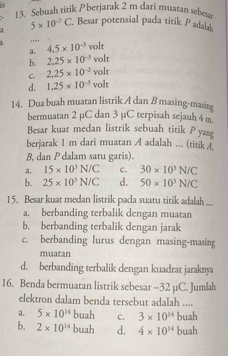 is
13. Sebuah titik P berjarak 2 m dari muatan sebesar
a 5* 10^(-7)C. Besar potensial pada titik P adalah
1. 4,5* 10^(-3)volt
a.
b. 2,25* 10^(-3)volt
C. 2,25* 10^(-2)volt
d. 1,25* 10^(-3)volt
14. Dua buah muatan listrik A dan B masing-masing
bermuatan 2 µC dan 3 µC terpisah sejauh 4 m
Besar kuat medan listrik sebuah titik P yang
berjarak 1 m dari muatan A adalah ... (titik A,
B, dan P dalam satu garis).
a. 15* 10^3N/C C. 30* 10^3N/C
b. 25* 10^3N/C d. 50* 10^3N/C
15. Besar kuat medan listrik pada suatu titik adalah ....
a. berbanding terbalik dengan muatan
b. berbanding terbalik dengan jarak
c. berbanding lurus dengan masing-masing
muatan
d. berbanding terbalik dengan kuadrat jaraknya
16. Benda bermuatan listrik sebesar - 32 µC. Jumlah
elektron dalam benda tersebut adalah ....
a. 5* 10^(14) buah C. 3* 10^(14)buah
b. 2* 10^(14) buah d. 4* 10^(14)buah