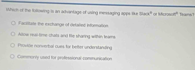 Which of the following is an advantage of using messaging apps like Slack^0 of Microson^2 Teams?
Facilitate the exchange of detailed information
Allow real-time chats and file sharing within teams
Provide nonverbal cues for better understanding
Commonly used for professional communication