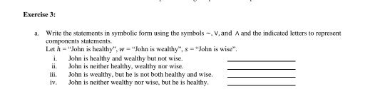 Write the statements in symbolic form using the symbols ~, V, and A and the indicated letters to represent 
components statements. 
Let h= 'John is healthy'', w="John is wealthy', s=. John is wise'. 
i. John is healthy and wealthy but not wise._ 
ii. John is neither healthy, wealthy nor wise. 
_ 
iii. John is wealthy, but he is not both healthy and wise._ 
iv. John is neither wealthy nor wise, but he is healthy._