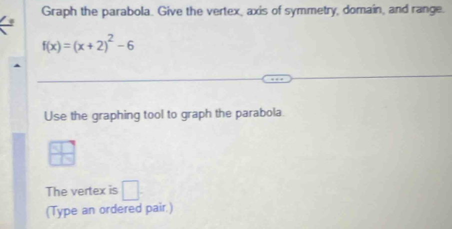 Graph the parabola. Give the vertex, axis of symmetry, domain, and range.
f(x)=(x+2)^2-6
Use the graphing tool to graph the parabola.
 3/4 
The vertex is □. 
(Type an ordered pair.)