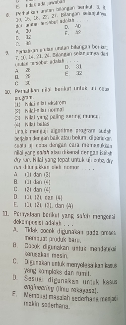 E. tidak ada jawabar
8. Perhatikan urutan bilangan berikut: 3, 6
10. 15, 18, 22, 27. Bilangan selanjutnya
dari urutan tersebut adalah . . . .
A. 30 D. 40
B. 32 E. 42
C. 38
9. Perhatikan urutan urutan bilangan berikut
7, 10, 14, 21, 24. Bilangan selanjutnya dari
urutan tersebut adalah . . .
A. 28 D. 31
B. 29 E. 32
C. 30
10. Perhatikan nilai berikut untuk uji coba
program.
(1)  Nilai-nilai ekstrem
(2) Nilai-nilai normal
(3) Nilai yang paling sering muncul
(4) Nilai batas
Untuk menguji algoritme program sudah
berjalan dengan baik atau belum, diperlukan
suatu uji coba dengan cara memasukkan
nilai yang sɑldh atau dikenal dengan istilah
dry run. Nilai yang tepat untuk uji coba dry
run ditunjukkan oleh nomor . . . .
A. (1) dan (3)
B. (1) dan (4)
C. (2) dan (4)
D. (1), (2), dan (4)
E. (1), (2), (3), dan (4)
11. Pernyataan berikut yang sαlah mengenai
dekomposisi adalah . . .
A. Tidak cocok digunakan pada proses
membuat produk baru.
B. Cocok digunakan untuk mendeteksi
kerusakan mesin.
C. Digunakan untuk menyelesaikan kasus
yang kompleks dan rumit.
D. Sesuai digunakan untuk kasus
engineering (ilmu rekayasa).
E. Membuat masalah sederhana menjadi
makin sederhana.