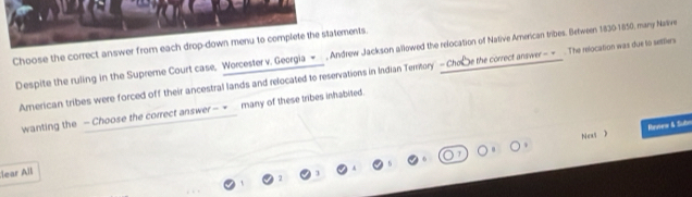 Choose the correct answer from each drop-down menu to complete the statements. , Andrew Jackson allowed the relocation of Native Arnerican tribes. Between 1830-1850, many Nasive 
Despite the ruling in the Supreme Court case, Worcester v. Georgia - 
American tribes were forced off their ancestral lands and relocated to reservations in Indian Terrtory - Chobe the correct answer - =_ . The relocation was due to settlers 
wanting the — Choose the correct answer - ∞_ many of these tribes inhabited. 
Neas ) Rrview & Subn 
lear All