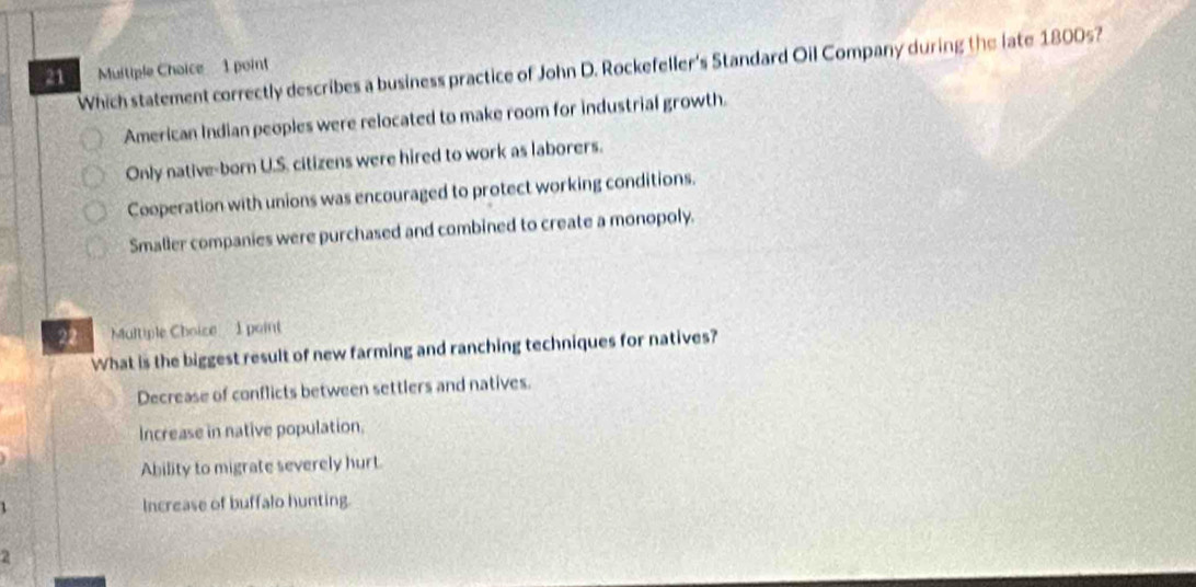 Which statement correctly describes a business practice of John D. Rockefeller's Standard Oil Company during the late 1800s?
21 Muitiple Choice 1 point
American Indian peoples were relocated to make room for industrial growth.
Only native-born U.S. citizens were hired to work as laborers.
Cooperation with unions was encouraged to protect working conditions.
Smaller companies were purchased and combined to create a monopoly.
22 Multiple Choice 1 point
What is the biggest result of new farming and ranching techniques for natives?
Decrease of conflicts between settlers and natives.
Increase in native population.
Ability to migrate severely hurt
Increase of buffalo hunting.
2