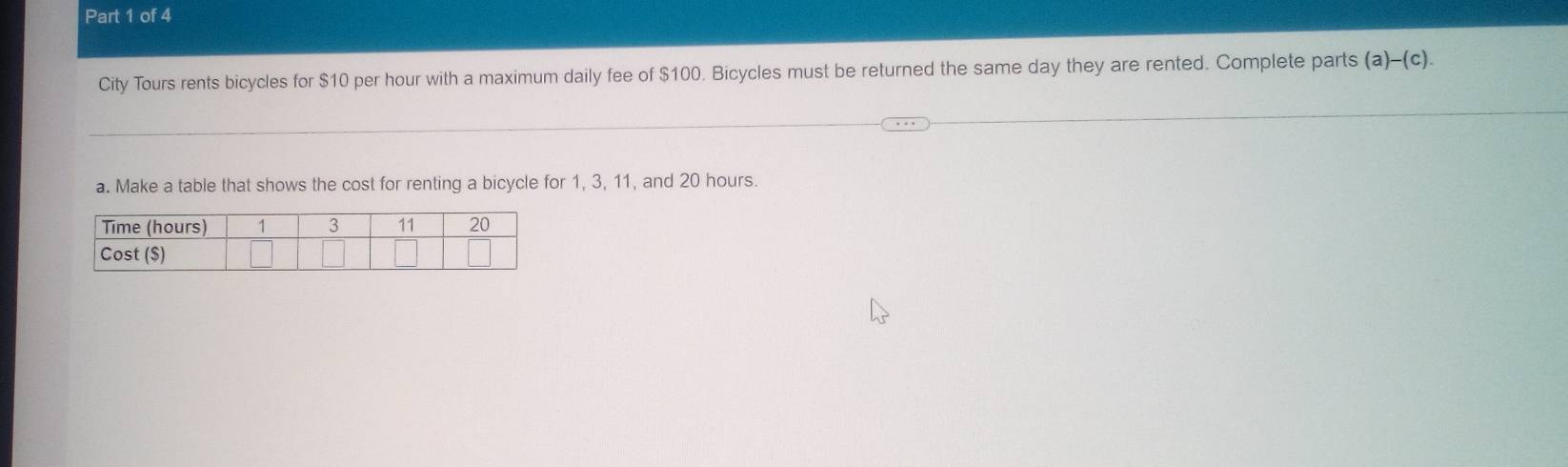 City Tours rents bicycles for $10 per hour with a maximum daily fee of $100. Bicycles must be returned the same day they are rented. Complete parts (a)-(c). 
a. Make a table that shows the cost for renting a bicycle for 1, 3, 11, and 20 hours.