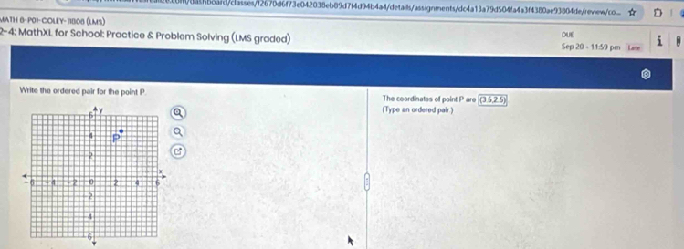 881b8afd/classes/f2670d6f73e042038eb89d7f4d94b4a4/details/assignments/dc4a13a79d504fa4a3f4380ae93804de/reviewoo.... 
MATH 8-P0I-COLEY-11808 (lMS) 
2-4: MathXL for School: Practice & Problem Solving (LMS graded) Sep 20 - 11:59 pm Lase DIUE 
Write the ordered pair for the point P The coordinates of point P are (3,5,2.5)
(Type an ordered pair )