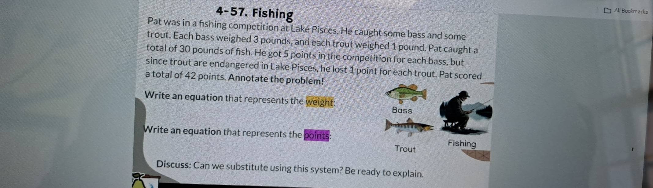 4-57. Fishing 
All Bookm a rk s 
Pat was in a fshing competition at Lake Pisces. He caught some bass and some 
trout. Each bass weighed 3 pounds, and each trout weighed 1 pound. Pat caught a 
total of 30 pounds of fish. He got 5 points in the competition for each bass, but 
since trout are endangered in Lake Pisces, he lost 1 point for each trout. Pat scored 
a total of 42 points. Annotate the problem! 
Write an equation that represents the weight: 
Bass 
Write an equation that represents the points: 
Trout 
Fishing 
Discuss: Can we substitute using this system? Be ready to explain.