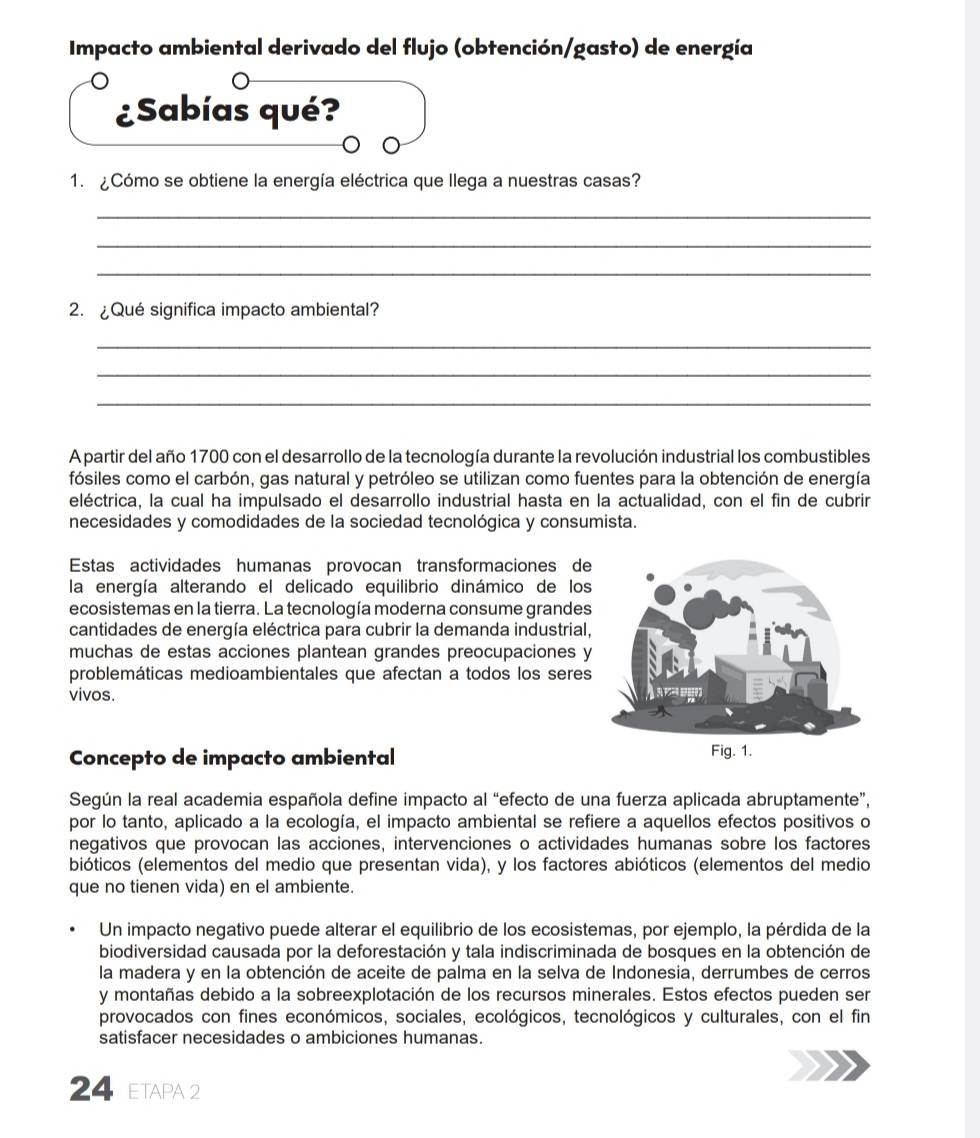 Impacto ambiental derivado del flujo (obtención/gasto) de energía
¿Sabías qué?
1. ¿Cómo se obtiene la energía eléctrica que llega a nuestras casas?
_
_
_
2. ¿Qué significa impacto ambiental?
_
_
_
A partir del año 1700 con el desarrollo de la tecnología durante la revolución industrial los combustibles
fósiles como el carbón, gas natural y petróleo se utilizan como fuentes para la obtención de energía
eléctrica, la cual ha impulsado el desarrollo industrial hasta en la actualidad, con el fin de cubrir
necesidades y comodidades de la sociedad tecnológica y consumista.
Estas actividades humanas provocan transformaciones de
la energía alterando el delicado equilibrio dinámico de los
ecosistemas en la tierra. La tecnología moderna consume grandes
cantidades de energía eléctrica para cubrir la demanda industrial,
muchas de estas acciones plantean grandes preocupaciones y
problemáticas medioambientales que afectan a todos los seres
vivos. 
Concepto de impacto ambiental 
Según la real academia española define impacto al “efecto de una fuerza aplicada abruptamente”,
por lo tanto, aplicado a la ecología, el impacto ambiental se refiere a aquellos efectos positivos o
negativos que provocan las acciones, intervenciones o actividades humanas sobre los factores
bióticos (elementos del medio que presentan vida), y los factores abióticos (elementos del medio
que no tienen vida) en el ambiente
Un impacto negativo puede alterar el equilibrio de los ecosistemas, por ejemplo, la pérdida de la
biodiversidad causada por la deforestación y tala indiscriminada de bosques en la obtención de
la madera y en la obtención de aceite de palma en la selva de Indonesia, derrumbes de cerros
y montañas debido a la sobreexplotación de los recursos minerales. Estos efectos pueden ser
provocados con fines económicos, sociales, ecológicos, tecnológicos y culturales, con el fin
satisfacer necesidades o ambiciones humanas.
24 ETAPA 2