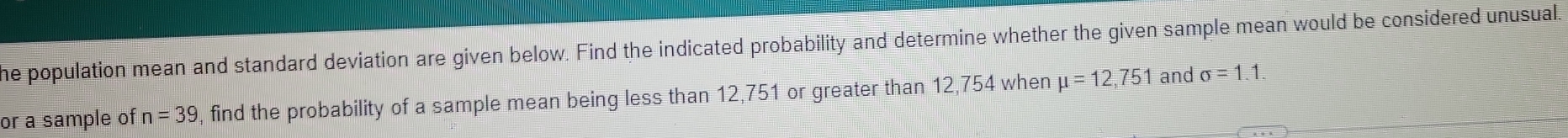 he population mean and standard deviation are given below. Find the indicated probability and determine whether the given sample mean would be considered unusual. 
or a sample of n=39 , find the probability of a sample mean being less than 12, 751 or greater than 12,754 when mu =12,751 and sigma =1.1