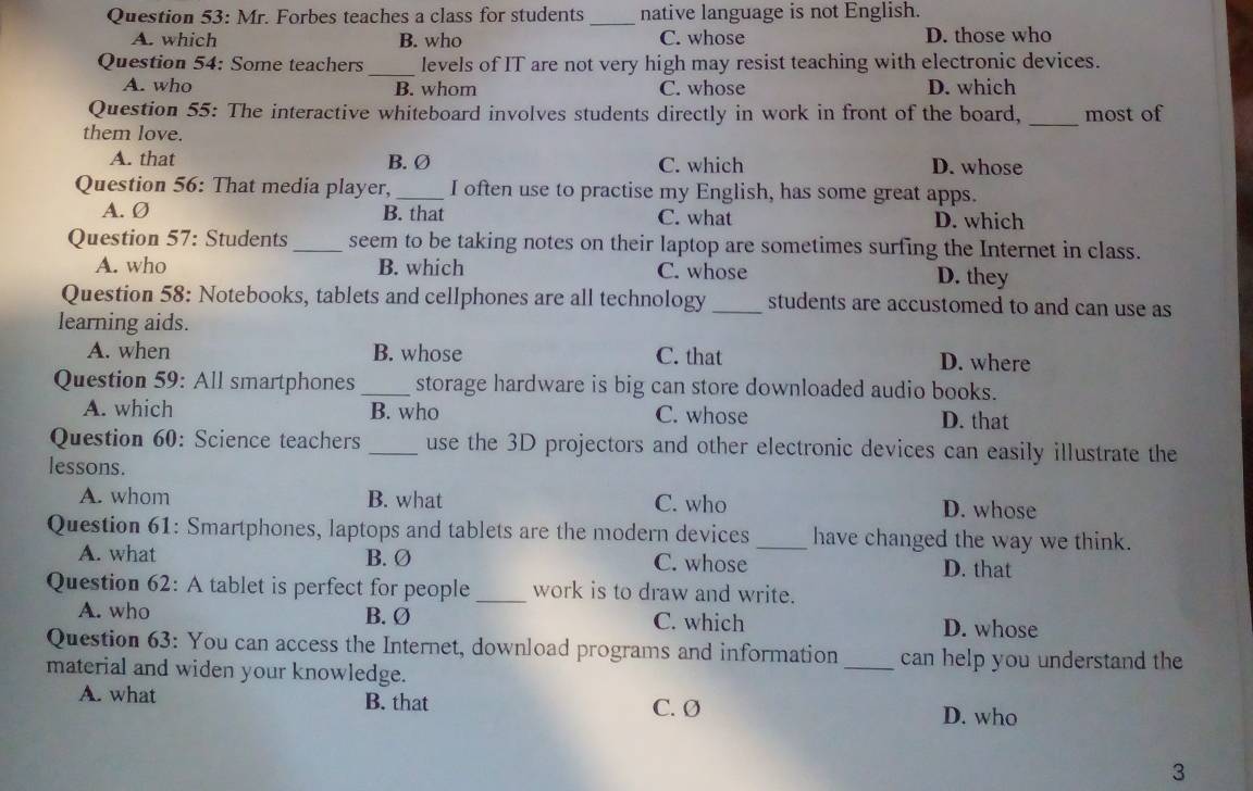 Mr. Forbes teaches a class for students _native language is not English.
A. which B. who C. whose D. those who
Question 54: Some teachers levels of IT are not very high may resist teaching with electronic devices.
A. who B. whom C. whose D. which
Question 55: The interactive whiteboard involves students directly in work in front of the board, _most of
them love.
A. that B. Ø C. which D. whose
Question 56: That media player, _I often use to practise my English, has some great apps.
A. Ø B. that C. what D. which
Question 57: Students _seem to be taking notes on their laptop are sometimes surfing the Internet in class.
A. who B. which C. whose D. they
Question 58: Notebooks, tablets and cellphones are all technology_ students are accustomed to and can use as
learning aids.
A. when B. whose C. that D. where
Question 59: All smartphones_ storage hardware is big can store downloaded audio books.
A. which B. who C. whose D. that
Question 60: Science teachers _use the 3D projectors and other electronic devices can easily illustrate the
lessons.
A. whom B. what C. who D. whose
Question 61: Smartphones, laptops and tablets are the modern devices _have changed the way we think.
A. what B. Ø C. whose D. that
Question 62: A tablet is perfect for people _work is to draw and write.
A. who B. Ø C. which D. whose
Question 63: You can access the Internet, download programs and information _can help you understand the
material and widen your knowledge.
A. what B. that C. Ø D. who
3