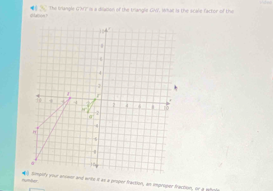 Video
'The triangle G'HT' is a dilation of the triangle GH/. What is the scale factor of the
dilation ?
number.
)) Simplify your answer and write it as a proper fraction, an improper fraction, or a whol