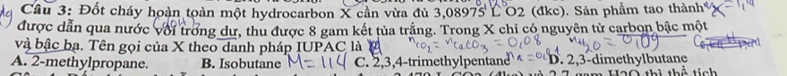 Đốt cháy hoàn toàn một hydrocarbon X cần vừa đủ 3,08975 L O2 (đkc). Sản phẩm tao thành
được dẫn qua nước với trong dư, thu được 8 gam kết tủa trắng. Trong X chỉ có nguyên tử carbon bậc một
và bậc bạ. Tên gọi của X theo danh pháp IUPAC là
A. 2 -methylpropane. B. Isobutane C. 2, 3, 4 -trimethylpentane D. 2, 3 -dimethylbutane
tích