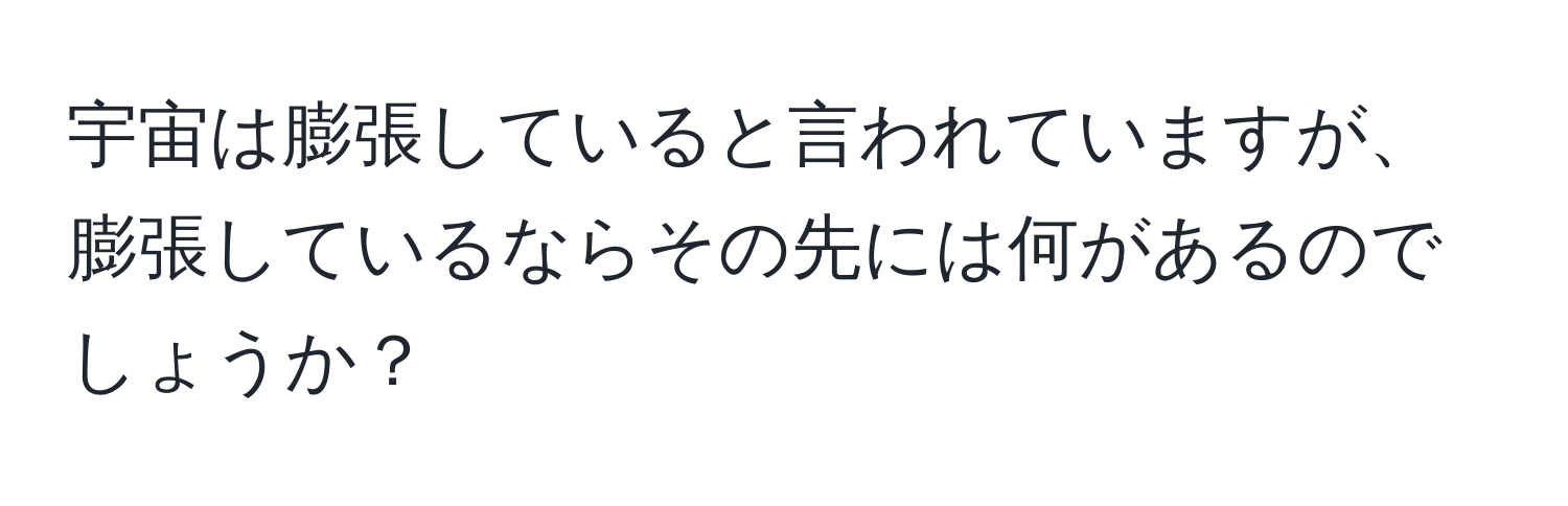 宇宙は膨張していると言われていますが、膨張しているならその先には何があるのでしょうか？