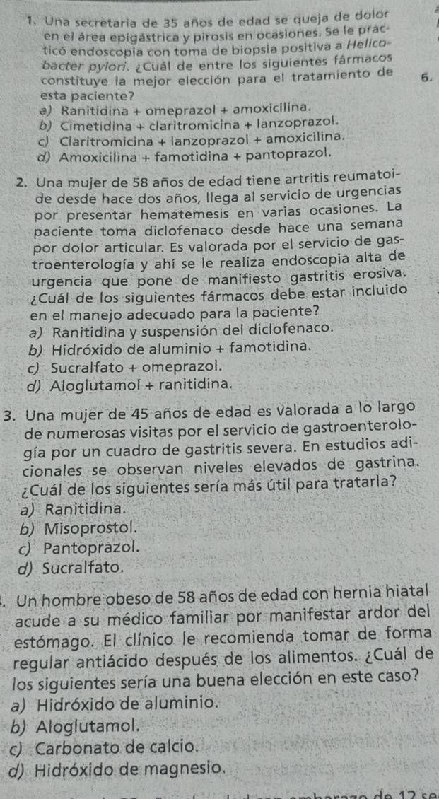 Una secretaria de 35 años de edad se queja de dolor
en el área epigástrica y pirosis en ocasiones. Se le prac
ticó endoscopia con toma de biopsia positiva a Helico-
bacter pylori. ¿Cuál de entre los siguientes fármacos
constituye la mejor elección para el tratamiento de 6.
esta paciente?
a) Ranitidina + omeprazol + amoxicilina.
b) Cimetidina + claritromicina + lanzoprazol.
c) Claritromicina + lanzoprazol + amoxicilina.
d) Amoxicilina + famotidina + pantoprazol.
2. Una mujer de 58 años de edad tiene artritis reumatoi-
de desde hace dos años, llega al servicio de urgencias
por presentar hematemesis en varias ocasiones. La
paciente toma diclofenaco desde hace una semana
por dolor articular. Es valorada por el servicio de gas-
troenterología y ahí se le realiza endoscopia alta de
urgencia que pone de manifiesto gastritis erosiva.
¿Cuál de los siguientes fármacos debe estar incluido
en el manejo adecuado para la paciente?
a) Ranitidina y suspensión del diclofenaco.
b) Hidróxido de aluminio + famotidina.
c) Sucralfato + omeprazol.
d) Aloglutamol + ranitidina.
3. Una mujer de 45 años de edad es valorada a lo largo
de númerosas visitas por el servicio de gastroenterolo-
gía por un cuadro de gastritis severa. En estudios adi-
cionales se observan niveles elevados de gastrina.
¿Cuál de los siguientes sería más útil para tratarla?
a) Ranitidina.
b) Misoprostol.
c) Pantoprazol.
d) Sucralfato.
4. Un hombre obeso de 58 años de edad con hernia hiatal
acude a su médico familiar por manifestar ardor del
estómago. El clínico le recomienda tomar de forma
regular antiácido después de los alimentos. ¿Cuál de
los siguientes sería una buena elección en este caso?
a) Hidróxido de aluminio.
b) Aloglutamol.
c) Carbonato de calcio.
d) Hidróxido de magnesio.