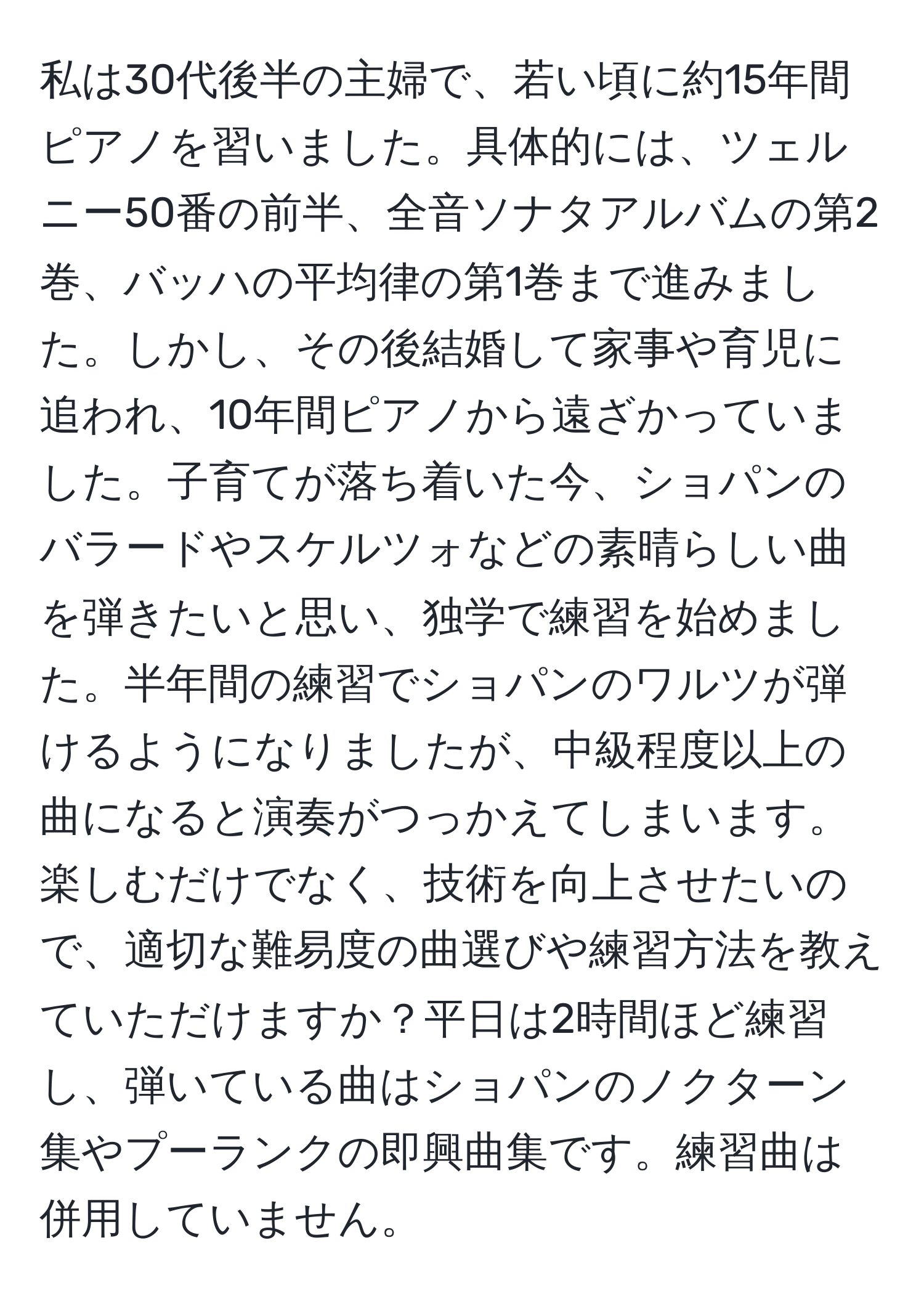 私は30代後半の主婦で、若い頃に約15年間ピアノを習いました。具体的には、ツェルニー50番の前半、全音ソナタアルバムの第2巻、バッハの平均律の第1巻まで進みました。しかし、その後結婚して家事や育児に追われ、10年間ピアノから遠ざかっていました。子育てが落ち着いた今、ショパンのバラードやスケルツォなどの素晴らしい曲を弾きたいと思い、独学で練習を始めました。半年間の練習でショパンのワルツが弾けるようになりましたが、中級程度以上の曲になると演奏がつっかえてしまいます。楽しむだけでなく、技術を向上させたいので、適切な難易度の曲選びや練習方法を教えていただけますか？平日は2時間ほど練習し、弾いている曲はショパンのノクターン集やプーランクの即興曲集です。練習曲は併用していません。