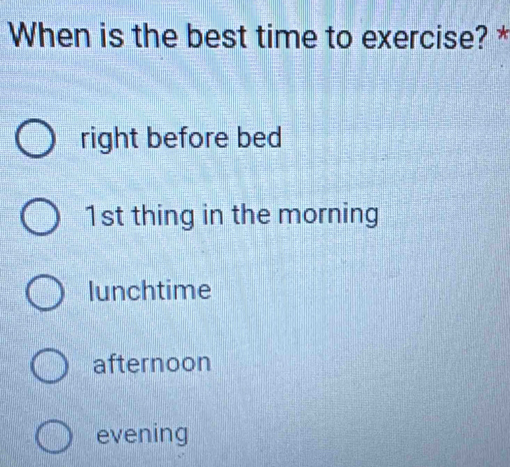 When is the best time to exercise? *
right before bed
1st thing in the morning
lunchtime
afternoon
evening