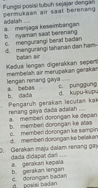 Fungsi posisi tubuh sejajar dengan
permukaan air saat berenang
adalah ....
a. menjaga keseimbangan
b. nyaman saat berenang
c. mengurangi berat badan
d. mengurangi tahanan dan ham-
batan air
Kedua lengan digerakkan seperti
membelah air merupakan gerakan
lengan renang gaya ....
a. bebas c. punggung
b. dada d. kupu-kupu
. Pengaruh gerakan lecutan kak
renang gaya dada adalah ....
a. memberi dorongan ke depan
b. memberi dorongan ke atas
c. memberi dorongan ke sampin
d. memberi dorongan ke belakan
0. Gerakan maju dalam renang gay
dada didapat dari ....
a. gerakan kepala
b. gerakan lengan
c. dorongan badan
d. posisi badan