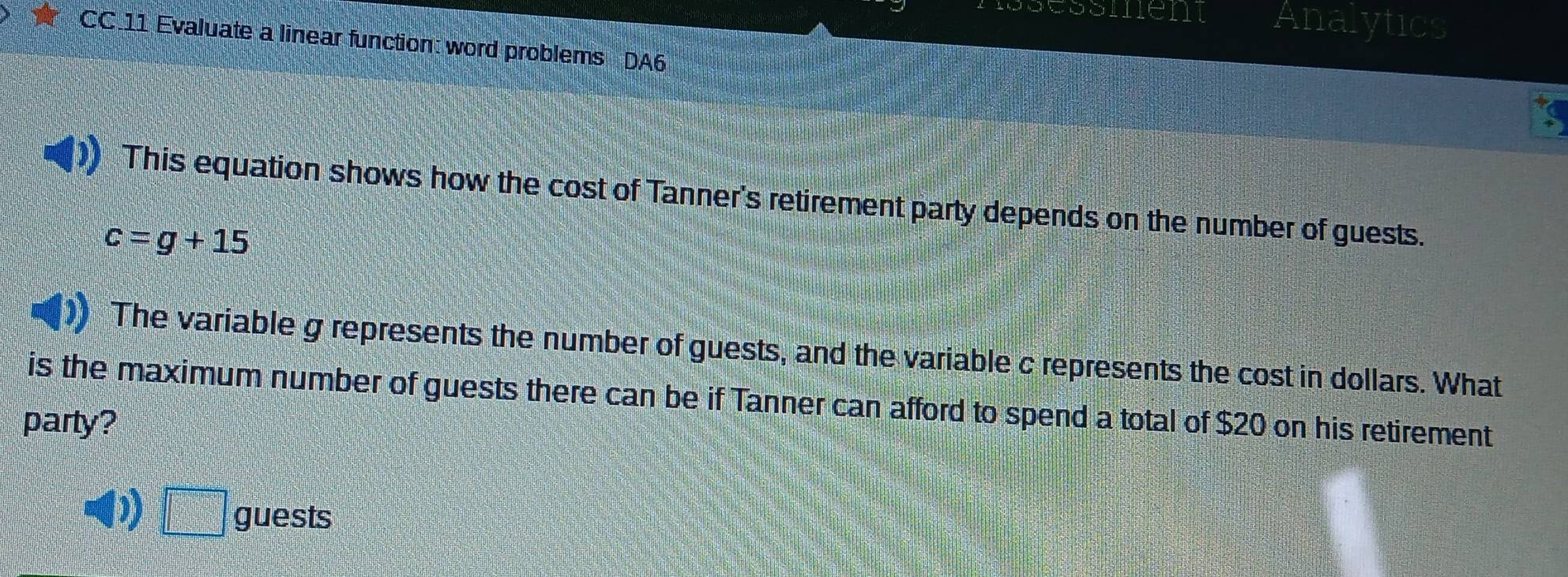 nen Analytics
CC.11 Evaluate a linear function: word problems DA6
This equation shows how the cost of Tanner's retirement party depends on the number of guests.
c=g+15
The variable g represents the number of guests, and the variable c represents the cost in dollars. What
is the maximum number of guests there can be if Tanner can afford to spend a total of $20 on his retirement
party?
D =□° guests