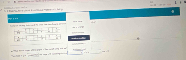 AL CEBRA1- A-1200370E100 DA
3-2: MathXI for School: Practice & Problem-Solving Oct 30 - 11:59 pos cuns
Part 1 of 4
Compare the key features off the linear functions I and g, given in initial value (a)-(c)
ralle of change
minimum inpul
nxximum outpul
minmum output
a. What do the slopes of the graphs of functions f and g indicate? mimum input
The slope of 9^(12) greater than the slope of f, indicating that the oll g is □° that of !