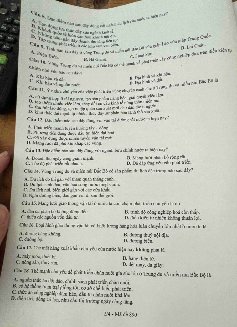 Cầu 8. Đặc điểm nào sau đây đúng với ngành du lịch của nước ta hiện nay?
A. Tạo động lực thúc đẩy các ngành kinh tế
B. Khách quốc tế luôn cao hơn khách nội địa
C. Những năm gần đây doanh thu tăng liên tục
Cầu 9. Tỉnh nảo sau đây ở vùng Trung du và miền núi Bắc Bộ vừa giáp Lào vừa giáp Trung Quốc
D. Tập trung phát triển ở các khu vực ven biển.
A. Điện Biên.
C. Lạng Sơn. D. Lai Châu.
Câu 10. Vùng Trung du và miền núi Bắc Bộ có thế mạnh về phát triển cây công nghiệp dựa trên điều kiện tự
B. Hà Giang.
nhiên chủ yếu nào sau đây?
A. Khí hậu và đất.
B. Địa hình và khí hậu.
C. Khí hậu và nguồn nước.
D. Địa hình và đất.
Câu 11. Ý nghĩa chủ yếu của việc phát triển vùng chuyên canh chè ở Trung du và miền núi Bắc Bộ là
A. sử dụng hợp lí tài nguyên, tạo sản phẩm hàng hóa, giải quyết việc làm.
B. tạo thêm nhiều việc làm, thay đổi cơ cấu kinh tế nông thôn miền núi.
C. thu hút lao động, tạo ra tập quán sản xuất mới cho dân tộc ít người
D. khai thác thế mạnh tự nhiên, thúc đầy sự phân hóa lãnh thổ sản xuất.
Câu 12. Đặc điểm nào sau đây đúng với vận tải đường sắt nước ta hiện nay?
A. Phát triển mạnh tuyến hướng tây - đông.
B. Phương tiện đang được đầu tư, hiện đại hoá.
C. Đã xây dựng được nhiều tuyến vận tải mới.
D. Mạng lưới đã phủ kín khắp các vùng.
Câu 13. Đặc điểm nào sau đây đúng với ngành bưu chính nước ta hiện nay?
A. Doanh thu ngày càng giảm mạnh. B. Mạng lưới phân bố rộng rãi.
C. Tốc độ phát triển rất nhanh. D. Đã đáp ứng yêu cầu phát triển.
Câu 14. Vùng Trung du và miền núi Bắc Bộ có sản phẩm du lịch đặc trưng nào sau đây?
A. Du lịch đô thị gắn với tham quan thắng cảnh.
B. Du lịch sinh thái, văn hoá sông nước miệt vườn.
C. Du lịch núi, biên giới gắn với các cửa khẩu.
D. Nghi dưỡng biển, đảo gắn với di sản thế giới.
Câu 15. Mạng lưới giao thông vận tải ở nước ta còn chậm phát triển chủ yếu là do
A. dân cư phân bố không đồng đều. B. trình độ công nghiệp hoá còn thấp.
C. thiếu các nguồn vốn đầu tư. D. điều kiện tự nhiên không thuận lợi.
Câu 16. Loại hình giao thông vận tải có khối lượng hàng hóa luân chuyền lớn nhất ở nước ta là
A. đường hàng không. B. đường thuỷ nội địa.
C. đường bộ. D. đường biển.
Câu 17. Các mặt hàng xuất khẩu chủ yếu của nước hiện nay không phải là
A. máy móc, thiết bị. B. hàng điện tử.
C. nông sản, thuỷ sản. D. dệt may, da giày.
Câu 18. Thế mạnh chủ yếu để phát triển chăn nuôi gia súc lớn ở Trung du và miền núi Bắc Bộ là
A. nguồn thức ăn dồi dào, chính sách phát triển chăn nuôi.
B. có hệ thống trạm trại giống tốt, cơ sở chế biến phát triển.
C. thức ăn công nghiệp đảm bảo, đầu tư chăn nuôi khá lớn.
D. diện tích đồng cỏ lớn, nhu cầu thị trường ngày càng tăng.
2/4 - Mã đề 890