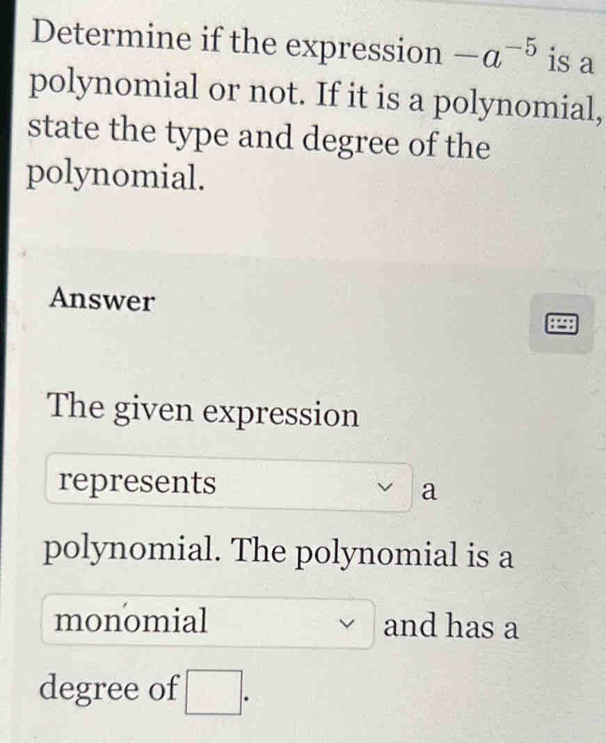 Determine if the expression -a^(-5) is a 
polynomial or not. If it is a polynomial, 
state the type and degree of the 
polynomial. 
Answer 
The given expression 
represents 
a 
polynomial. The polynomial is a 
monomial and has a 
degree of □.