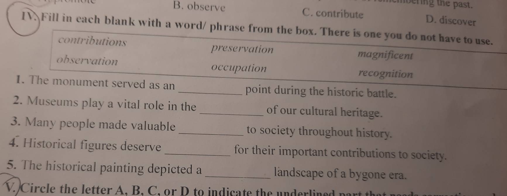 nbering the past.
B. observe C. contribute D. discover
IV Fill in each blank with a word/ phrase from the box. There is one you do not have to use.
contributions magnificent
preservation
observation
occupation recognition
1. The monument served as an
_point during the historic battle.
2. Museums play a vital role in the _of our cultural heritage.
3. Many people made valuable _to society throughout history.
4. Historical figures deserve _for their important contributions to society.
5. The historical painting depicted a _landscape of a bygone era.
V. Circle the letter A. B. C. or D to indicate the underlined part