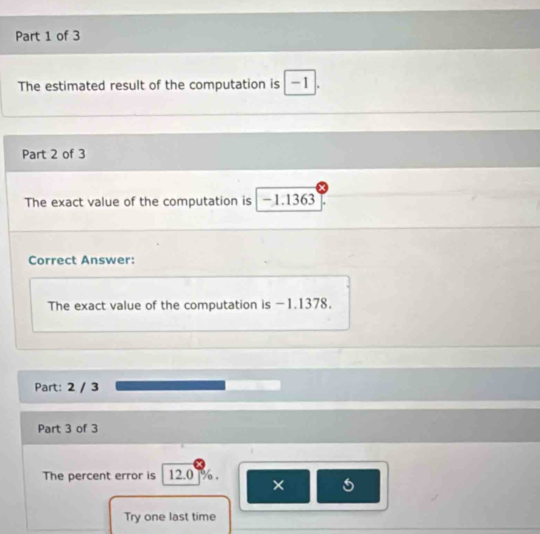 The estimated result of the computation is -1. 
Part 2 of 3 
The exact value of the computation is -1.1363
Correct Answer: 
The exact value of the computation is -1.1378. 
Part: 2 / 3 
Part 3 of 3 
The percent error is 12.0 %. 
× 
Try one last time