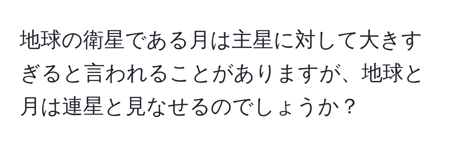 地球の衛星である月は主星に対して大きすぎると言われることがありますが、地球と月は連星と見なせるのでしょうか？