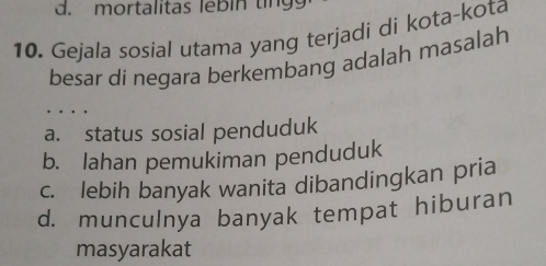 d. mortalitas lebin ting
10. Gejala sosial utama yang terjadi di kota-kota
besar di negara berkembang adalah masalah
. . .
a. status sosial penduduk
b. Iahan pemukiman penduduk
c. lebih banyak wanita dibandingkan pria
d. munculnya banyak tempat hiburan
masyarakat