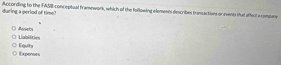 According to the FASB conceptual framework, which of the following elements describes transactions or events that affect a company
during a period of time?
Assets
Liabilities
Equity
Expenses