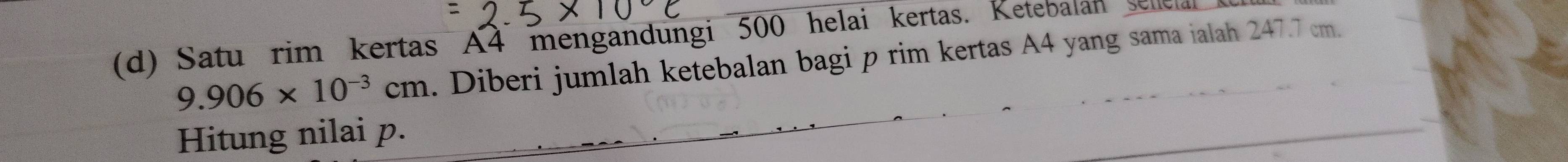 Satu rim kertas A4 mengandungi 500 helai kertas. Ketebalan sellelal
9.906* 10^(-3)cm. Diberi jumlah ketebalan bagi p rim kertas A4 yang sama ialah 247.7 cm. 
Hitung nilai p.