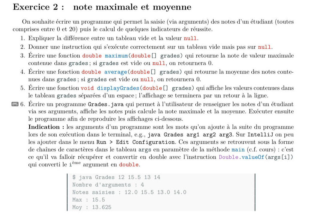 note maximale et moyenne
On souhaite écrire un programme qui permet la saisie (via arguments) des notes d'un étudiant (toutes
comprises entre 0 et 20) puis le calcul de quelques indicateurs de réussite.
1. Expliquer la différence entre un tableau vide et la valeur nu11.
2. Donner une instruction qui s'exécute correctement sur un tableau vide mais pas sur nu11.
3. Écrire une fonction double maximum(doub1e[] grades) qui retourne la note de valeur maximale
contenue dans grades; si grades est vide ou null, on retournera 0.
4. Écrire une fonction doub1e average(doub1e[] grades) qui retourne la moyenne des notes conte-
nues dans grades ; si grades est vide ou null, on retournera 0.
5. Ecrire une fonction void disp1ayGrades(doub1e [] grades) qui affiche les valeurs contenues dans
le tableau grades séparées d'un espace; l'affichage se terminera par un retour à la ligne.
6. Écrire un programme Grades . java qui permet à l'utilisateur de renseigner les notes d'un étudiant
via ses arguments, affiche les notes puis calcule la note maximale et la moyenne. Exécuter ensuite
le programme afin de reproduire les affichages ci-dessous.
Indication : les arguments d'un programme sont les mots qu'on ajoute à la suite du programme
lors de son exécution dans le terminal, e.g., java Grades arg1 arg2 arg3. Sur IntelliJ on peu
les ajouter dans le menu Run > Edit Configuration. Ces arguments se retrouvent sous la forme
de chaînes de caractères dans le tableau args en paramètre de la méthode main (c.f. cours) : c'est
ce qu'il va falloir récupérer et convertir en double avec l'instruction Doub1e.va1ue0f(args[i])
qui converti le i^(eme) argument en double.
$ java Grades 12 15.5 13 14
Nombre d'arguments : 4
Notes saisies : 12.0 15.5 13.0 14.0
Max : 15.5
Moy : 13.625