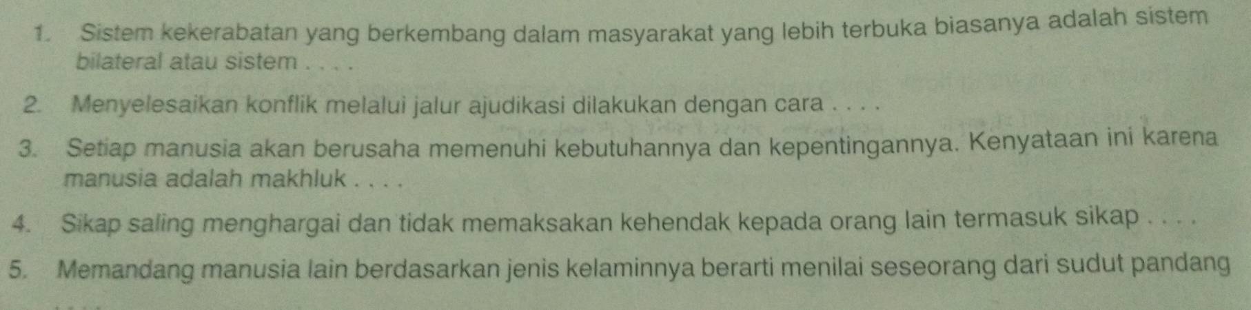 Sistem kekerabatan yang berkembang dalam masyarakat yang lebih terbuka biasanya adalah sistem 
bilateral atau sistem . . . . 
2. Menyelesaikan konflik melalui jalur ajudikasi dilakukan dengan cara . . . . 
3. Setiap manusia akan berusaha memenuhi kebutuhannya dan kepentingannya. Kenyataan ini karena 
manusia adalah makhluk . . . . 
4. Sikap saling menghargai dan tidak memaksakan kehendak kepada orang lain termasuk sikap . . . . 
5. Memandang manusia lain berdasarkan jenis kelaminnya berarti menilai seseorang dari sudut pandang