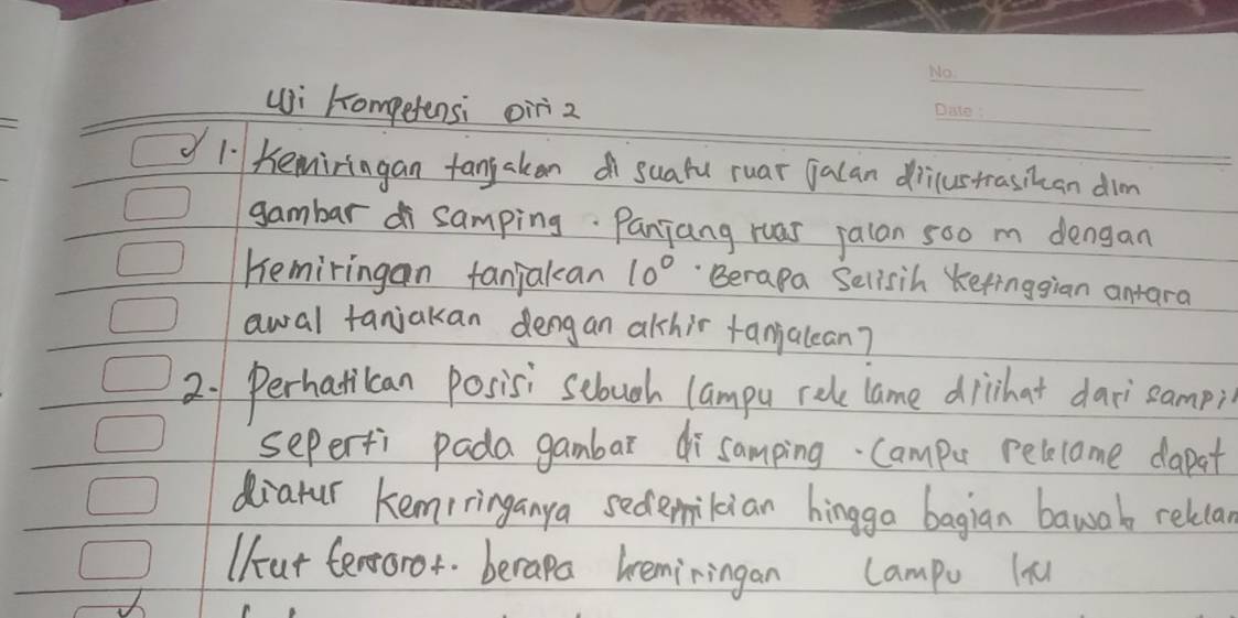 ui hompetensi oir z 
_ 
l bemiringan fangaken suafu ruar jalan diustrasikan dim 
gambar d samping. Panjang ruas jalan 5oo m dengan 
Kemiringan fanjakan 10° Berapa Selisih Kefinggian antara 
awal tanjakan dengan alshir fanialean? 
2. 1 Perhatican posisi sebuch lampu rele lame dirhat dari`sampi 
seperfi pada gambar disamping. Campu pelecome dapat 
diatur kemiringanya sedemilian hingga bagian bawab relca 
Ufat ferroror berapa beminingan Campu ln